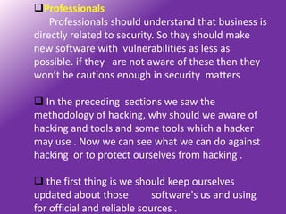 Professionals
    Professionals should understand that business is
directly related to security. So they should make
new software with vulnerabilities as less as
possible. if they are not aware of these then they
won’t be cautions enough in security matters

 In the preceding sections we saw the
methodology of hacking, why should we aware of
hacking and tools and some tools which a hacker
may use . Now we can see what we can do against
hacking or to protect ourselves from hacking .

 the first thing is we should keep ourselves
updated about those          software's us and using
for official and reliable sources .
 
