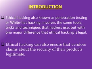 INTRODUCTION

 Ethical hacking also known as penetration testing
  or White-hat hacking, involves the same tools,
  tricks and techniques that hackers use, but with
  one major difference that ethical hacking is legal.

 Ethical hacking can also ensure that vendors
  claims about the security of their products
  legitimate.
 