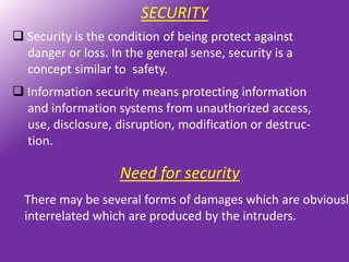 SECURITY
 Security is the condition of being protect against
  danger or loss. In the general sense, security is a
  concept similar to safety.
 Information security means protecting information
  and information systems from unauthorized access,
  use, disclosure, disruption, modification or destruc-
  tion.

                    Need for security
  There may be several forms of damages which are obviously
  interrelated which are produced by the intruders.
 