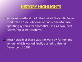 HISTORY HIGHLIGHTS

 In one early ethical hack, the United States Air Force
  conducted a “security evaluation” of the Multiuse
  operating systems for “potential use as a two-level
  (secret/top secret) systems.”


 Most notable of these was the work by Farmer and
  Venom, which was originally posted to Usenet in
  December of 1993.
 