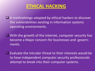ETHICAL HACKING

 A methodology adopted by ethical hackers to discover
  the vulnerabilities existing in information systems
  operating environments.

 With the growth of the internet, computer security has
  become a Major concern for businesses and govern-
  ments.

 Evaluate the intruder threat to their interests would be
  to have independent computer security professionals
  attempt to break into their computer systems.
 
