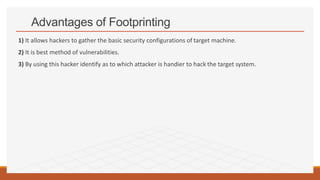 Advantages of Footprinting
1) It allows hackers to gather the basic security configurations of target machine.
2) It is best method of vulnerabilities.
3) By using this hacker identify as to which attacker is handier to hack the target system.
 