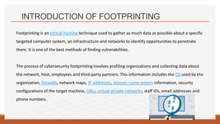 INTRODUCTION OF FOOTPRINTING
Footprinting is an ethical hacking technique used to gather as much data as possible about a specific
targeted computer system, an infrastructure and networks to identify opportunities to penetrate
them. It is one of the best methods of finding vulnerabilities.
The process of cybersecurity footprinting involves profiling organizations and collecting data about
the network, host, employees and third-party partners. This information includes the OS used by the
organization, firewalls, network maps, IP addresses, domain name system information, security
configurations of the target machine, URLs, virtual private networks, staff IDs, email addresses and
phone numbers.
 