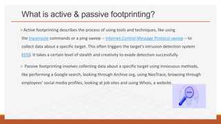What is active & passive footprinting?
Active footprinting describes the process of using tools and techniques, like using
the traceroute commands or a ping sweep -- Internet Control Message Protocol sweep -- to
collect data about a specific target. This often triggers the target's intrusion detection system
(IDS). It takes a certain level of stealth and creativity to evade detection successfully.
 Passive footprinting involves collecting data about a specific target using innocuous methods,
like performing a Google search, looking through Archive.org, using NeoTrace, browsing through
employees' social media profiles, looking at job sites and using Whois, a website.
 