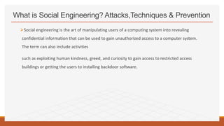 What is Social Engineering? Attacks,Techniques & Prevention
Social engineering is the art of manipulating users of a computing system into revealing
confidential information that can be used to gain unauthorized access to a computer system.
The term can also include activities
such as exploiting human kindness, greed, and curiosity to gain access to restricted access
buildings or getting the users to installing backdoor software.
 