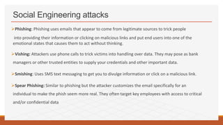 Social Engineering attacks
Phishing: Phishing uses emails that appear to come from legitimate sources to trick people
into providing their information or clicking on malicious links and put end users into one of the
emotional states that causes them to act without thinking.
Vishing: Attackers use phone calls to trick victims into handling over data. They may pose as bank
managers or other trusted entities to supply your credentials and other important data.
Smishing: Uses SMS text messaging to get you to divulge information or click on a malicious link.
Spear Phishing: Similar to phishing but the attacker customizes the email specifically for an
individual to make the phish seem more real. They often target key employees with access to critical
and/or confidential data
 