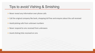 Tips to avoid Vishing & Smishing
 Never reveal any information over phone calls
 Call the original company like bank, shopping toll free and enquire about the call received
 Avoid picking calls from unknown numbers
 Never respond to sms received from unknowns
 Avoid clicking links received on sms
 