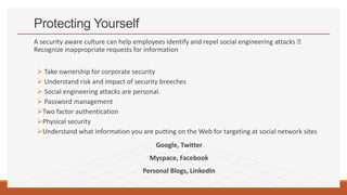 Protecting Yourself
A security aware culture can help employees identify and repel social engineering attacks 􀀀
Recognize inappropriate requests for information
 Take ownership for corporate security
 Understand risk and impact of security breeches
 Social engineering attacks are personal.
 Password management
Two factor authentication
Physical security
Understand what information you are putting on the Web for targeting at social network sites
Google, Twitter
Myspace, Facebook
Personal Blogs, LinkedIn
 