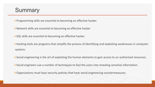 Summary
Programming skills are essential to becoming an effective hacker.
Network skills are essential to becoming an effective hacker
SQL skills are essential to becoming an effective hacker.
Hacking tools are programs that simplify the process of identifying and exploiting weaknesses in computer
systems.
Social engineering is the art of exploiting the human elements to gain access to un-authorized resources.
Social engineers use a number of techniques to fool the users into revealing sensitive information.
Organizations must have security policies that have social engineering countermeasures.
 