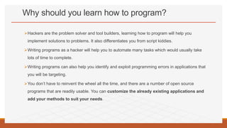 Why should you learn how to program?
Hackers are the problem solver and tool builders, learning how to program will help you
implement solutions to problems. It also differentiates you from script kiddies.
Writing programs as a hacker will help you to automate many tasks which would usually take
lots of time to complete.
Writing programs can also help you identify and exploit programming errors in applications that
you will be targeting.
You don’t have to reinvent the wheel all the time, and there are a number of open source
programs that are readily usable. You can customize the already existing applications and
add your methods to suit your needs.
 