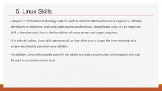 5. Linux Skills
Anyone in information technology systems, such as administrators and network engineers, software
developers or engineers, and some cybersecurity professionals, should learn Linux. It's an important
skill to learn because Linux is the foundation of many servers and supercomputers.
For ethical hackers, Linux skills are essential, as they allow you to access the inner workings of a
system and identify potential vulnerabilities.
In addition, Linux skills provide you with the ability to create custom scripts and programs that can
be used to automate various tasks.
 
