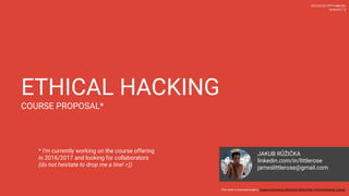 ETHICAL HACKING
COURSE PROPOSAL*
2016-06-03 (YYYY-MM-DD)
version 0.2
This work is licensed under a Creative Commons Attribution-ShareAlike 4.0 International License.
JAKUB RUZICKA
linkedin.com/in/littlerose
jameslittlerose@gmail.com
* I’m currently working on the course offering
in 2016/2017 and looking for collaborators
(do not hesitate to drop me a line!)
 