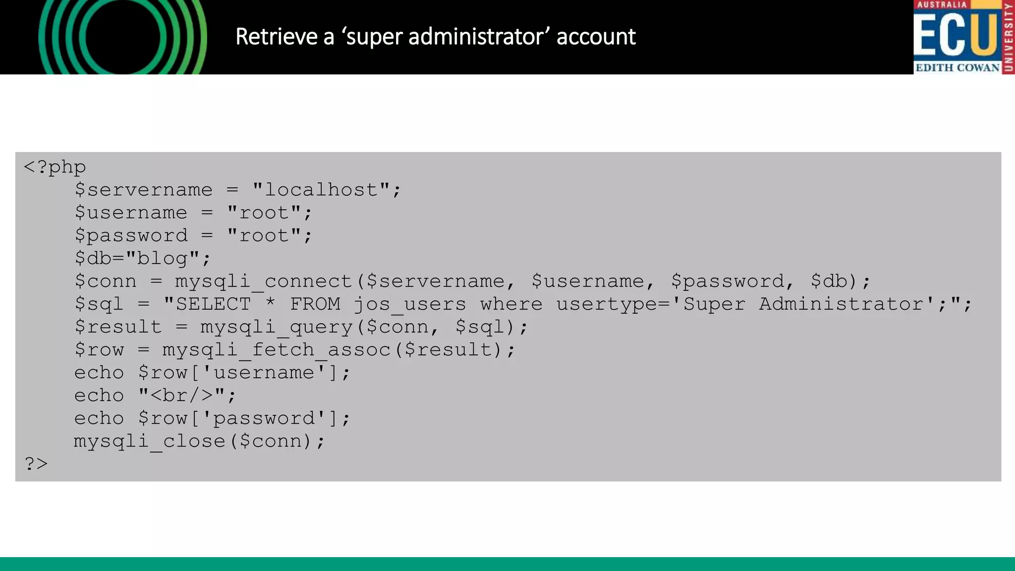 Retrieve a ‘super administrator’ account
<?php
$servername = "localhost";
$username = "root";
$password = "root";
$db="blog";
$conn = mysqli_connect($servername, $username, $password, $db);
$sql = "SELECT * FROM jos_users where usertype='Super Administrator';";
$result = mysqli_query($conn, $sql);
$row = mysqli_fetch_assoc($result);
echo $row['username'];
echo "<br/>";
echo $row['password'];
mysqli_close($conn);
?>
 