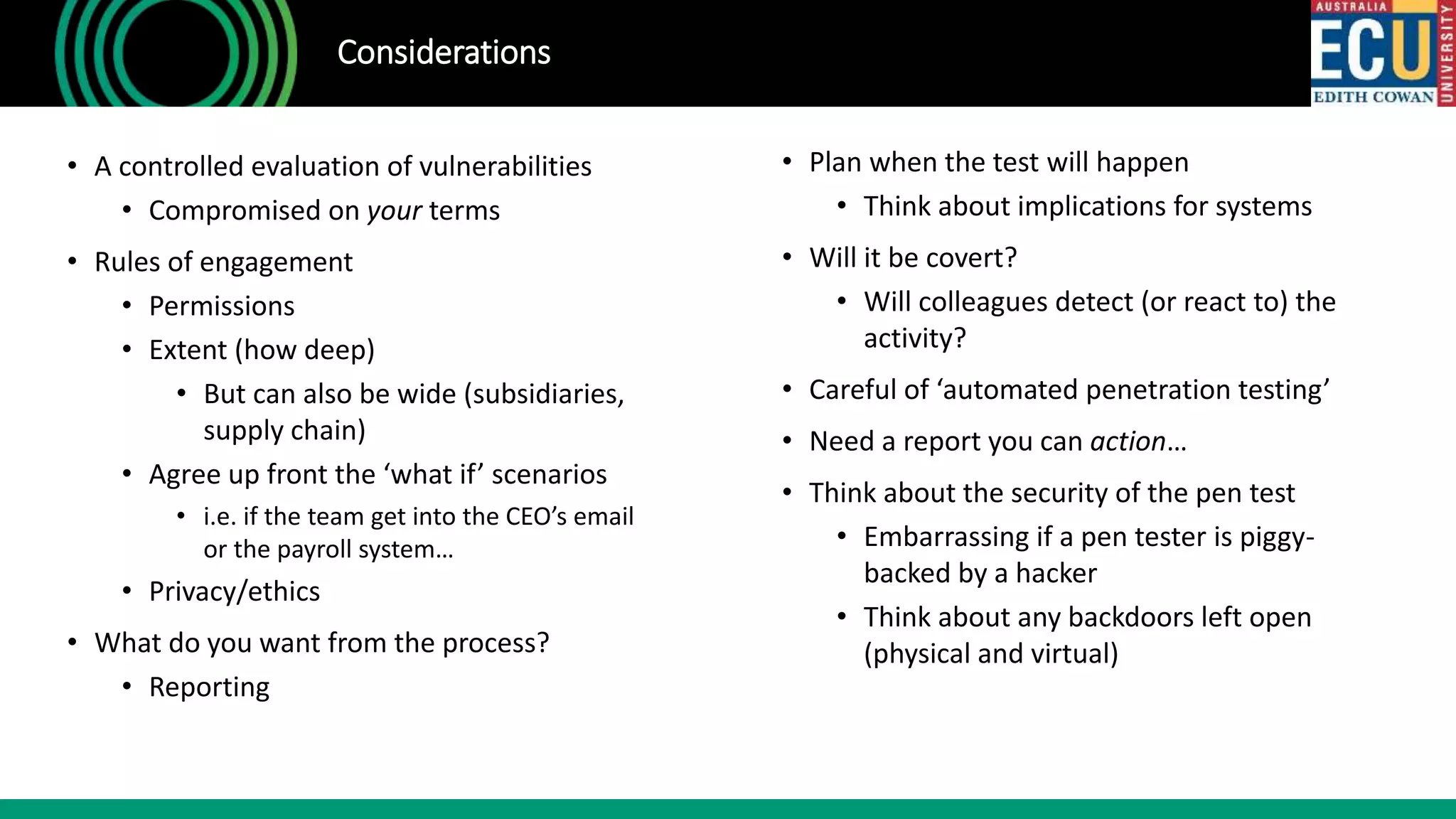 • A controlled evaluation of vulnerabilities
• Compromised on your terms
• Rules of engagement
• Permissions
• Extent (how deep)
• But can also be wide (subsidiaries,
supply chain)
• Agree up front the ‘what if’ scenarios
• i.e. if the team get into the CEO’s email
or the payroll system…
• Privacy/ethics
• What do you want from the process?
• Reporting
Considerations
• Plan when the test will happen
• Think about implications for systems
• Will it be covert?
• Will colleagues detect (or react to) the
activity?
• Careful of ‘automated penetration testing’
• Need a report you can action…
• Think about the security of the pen test
• Embarrassing if a pen tester is piggy-
backed by a hacker
• Think about any backdoors left open
(physical and virtual)
 