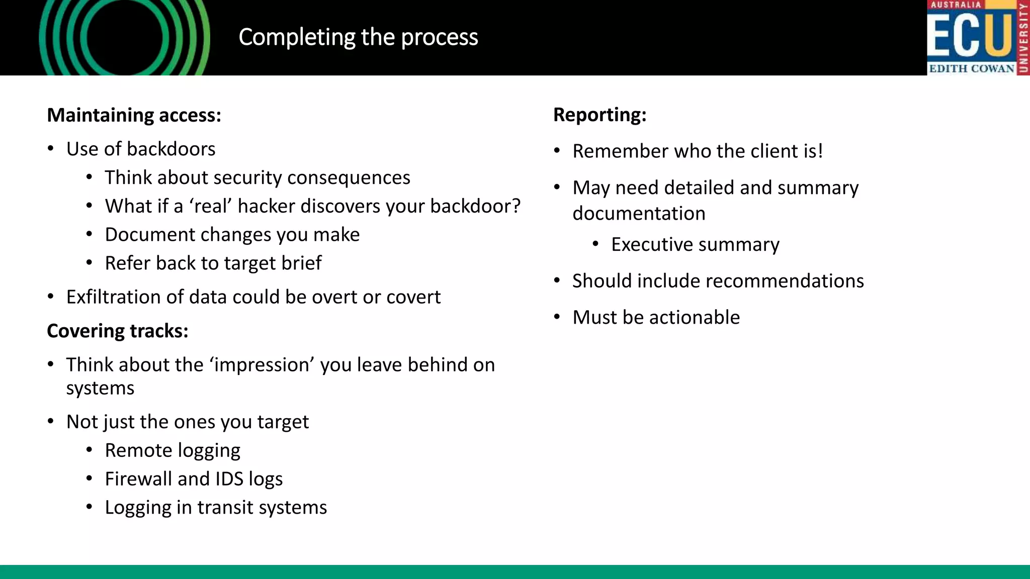 Completing the process
Maintaining access:
• Use of backdoors
• Think about security consequences
• What if a ‘real’ hacker discovers your backdoor?
• Document changes you make
• Refer back to target brief
• Exfiltration of data could be overt or covert
Covering tracks:
• Think about the ‘impression’ you leave behind on
systems
• Not just the ones you target
• Remote logging
• Firewall and IDS logs
• Logging in transit systems
Reporting:
• Remember who the client is!
• May need detailed and summary
documentation
• Executive summary
• Should include recommendations
• Must be actionable
 