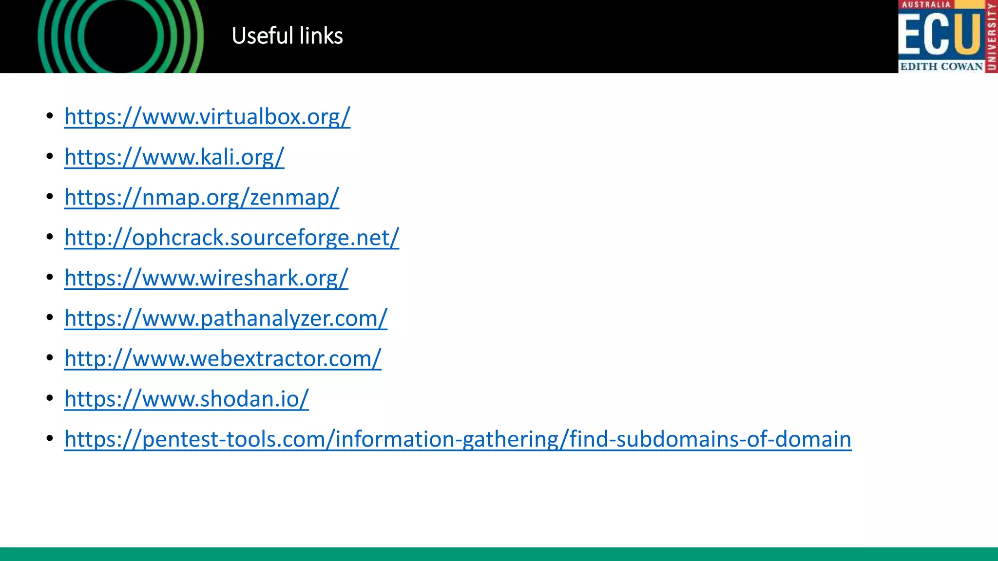 Useful links
• https://www.virtualbox.org/
• https://www.kali.org/
• https://nmap.org/zenmap/
• http://ophcrack.sourceforge.net/
• https://www.wireshark.org/
• https://www.pathanalyzer.com/
• http://www.webextractor.com/
• https://www.shodan.io/
• https://pentest-tools.com/information-gathering/find-subdomains-of-domain
 