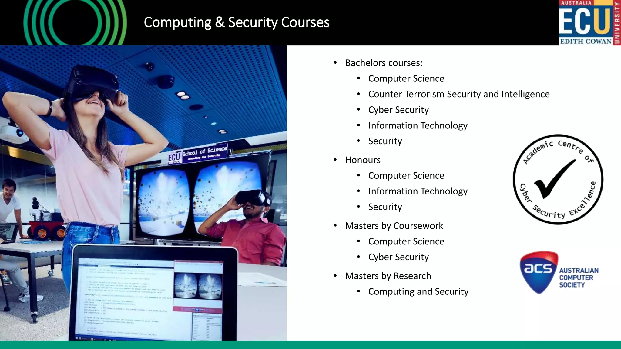 • Bachelors courses:
• Computer Science
• Counter Terrorism Security and Intelligence
• Cyber Security
• Information Technology
• Security
• Honours
• Computer Science
• Information Technology
• Security
• Masters by Coursework
• Computer Science
• Cyber Security
• Masters by Research
• Computing and Security
Computing & Security Courses
 