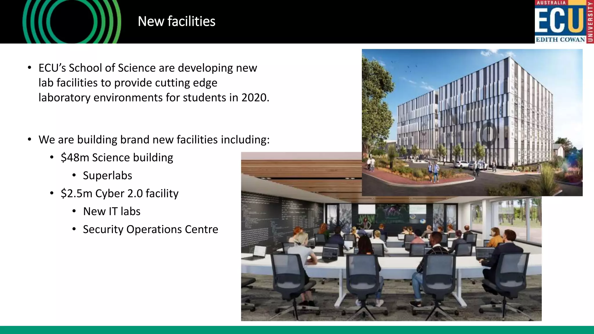 • ECU’s School of Science are developing new
lab facilities to provide cutting edge
laboratory environments for students in 2020.
• We are building brand new facilities including:
• $48m Science building
• Superlabs
• $2.5m Cyber 2.0 facility
• New IT labs
• Security Operations Centre
New facilities
 