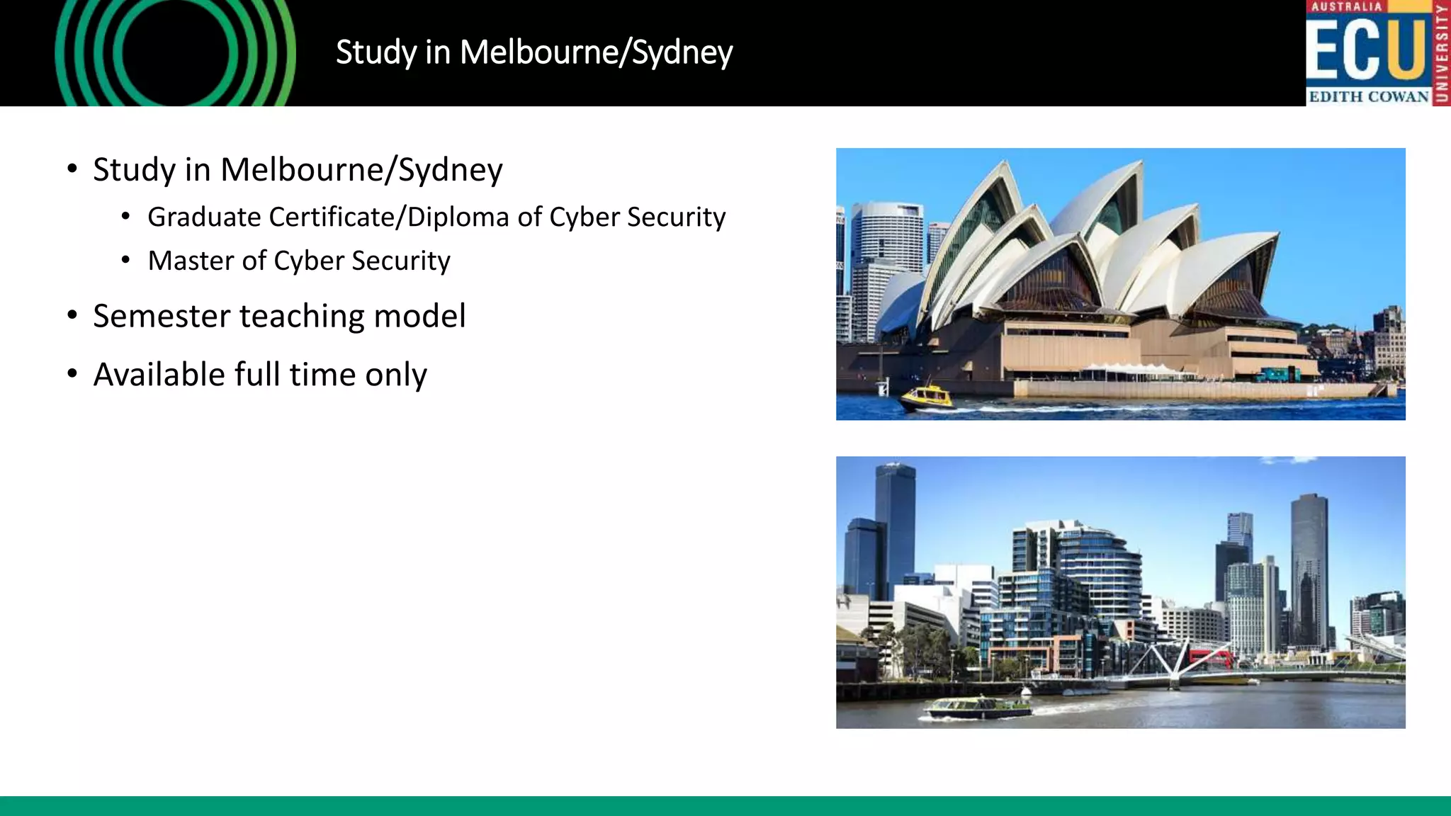• Study in Melbourne/Sydney
• Graduate Certificate/Diploma of Cyber Security
• Master of Cyber Security
• Semester teaching model
• Available full time only
Study in Melbourne/Sydney
 