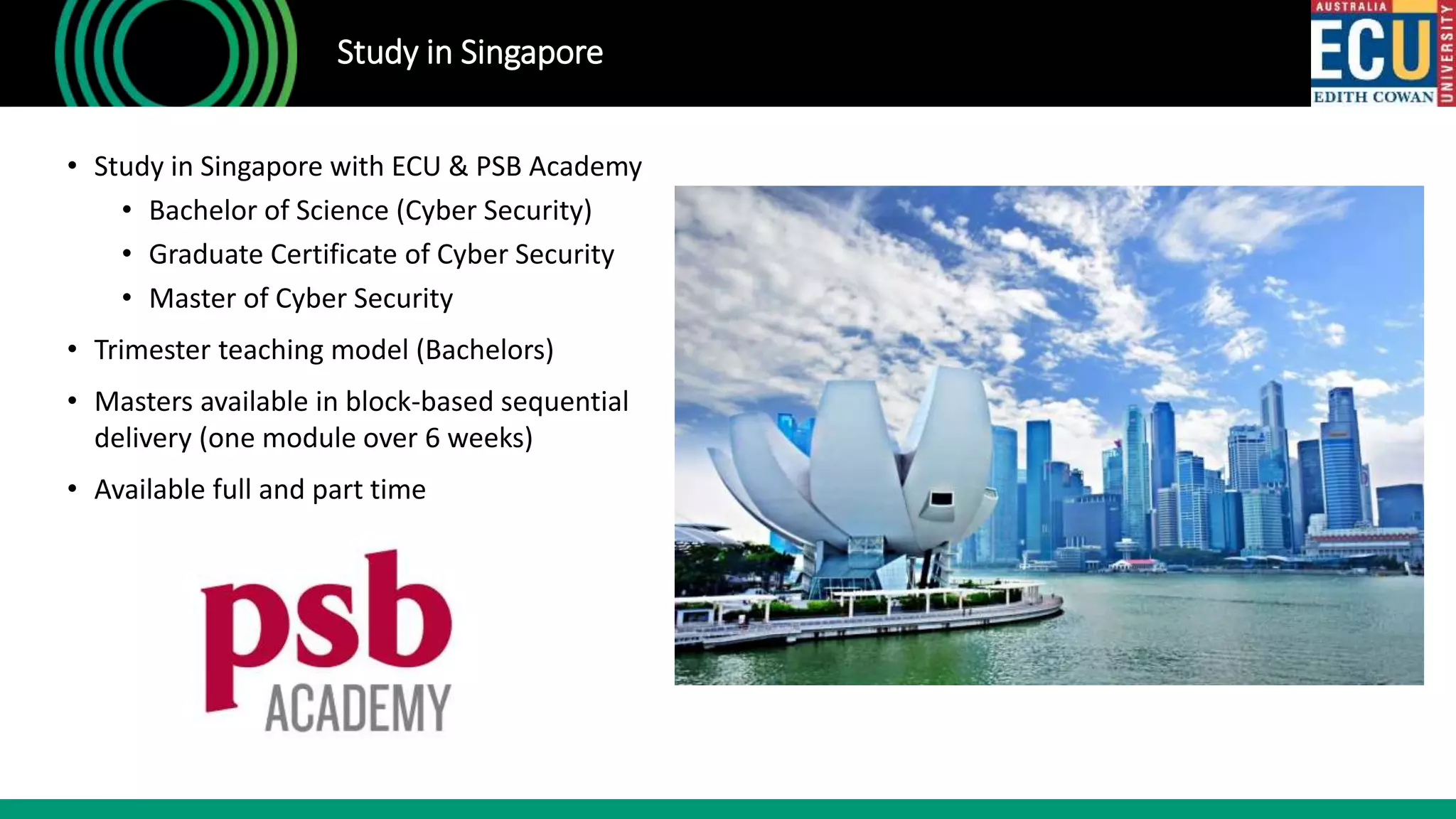 • Study in Singapore with ECU & PSB Academy
• Bachelor of Science (Cyber Security)
• Graduate Certificate of Cyber Security
• Master of Cyber Security
• Trimester teaching model (Bachelors)
• Masters available in block-based sequential
delivery (one module over 6 weeks)
• Available full and part time
Study in Singapore
 