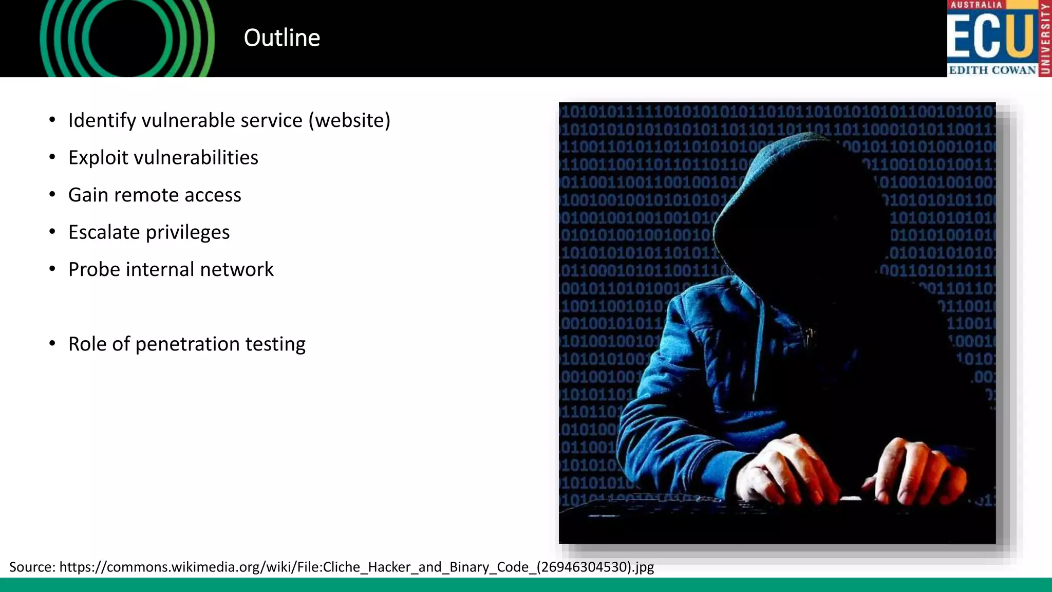 • Identify vulnerable service (website)
• Exploit vulnerabilities
• Gain remote access
• Escalate privileges
• Probe internal network
• Role of penetration testing
Outline
Source: https://commons.wikimedia.org/wiki/File:Cliche_Hacker_and_Binary_Code_(26946304530).jpg
 