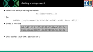 Get blog admin password
• Joomla uses a simple hashing mechanism:
md5(password+salt)
• E.g.
md5($strLoginPassword."Ckbco8niuZ6ZR9lSnB80I8NtJki325j2")
• Stored as hash:salt
• Write a simple script with a password list 
fdb3d81d39d925c1332559d2ea53823e:
Ckbco8niuZ6ZR9lSnB80I8NtJki325j2
 