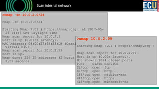 Scan internal network
>nmap -sn 10.0.2.0/24
nmap -sn 10.0.2.0/24
Starting Nmap 7.01 ( https://nmap.org ) at 2017-05-
23 14:46 GMT Daylight Time
Nmap scan report for 10.0.2.1
Host is up (0.013s latency).
MAC Address: 08:00:27:98:38:DB (Oracle VirtualBox
virtual NIC)
Nmap scan report for 10.0.2.99
Host is up.
Nmap done: 256 IP addresses (2 hosts up) scanned in
2.59 seconds
>nmap 10.0.2.99
Starting Nmap 7.01 ( https://nmap.org )
Nmap scan report for 10.0.2.99
Host is up (0.00s latency).
Not shown: 1084 closed ports
PORT STATE SERVICE
21/tcp open ftp
80/tcp open http
139/tcp open netbios-ssn
443/tcp open https
445/tcp open microsoft-ds
 
