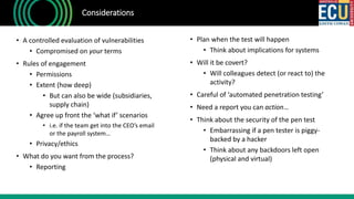 • A controlled evaluation of vulnerabilities
• Compromised on your terms
• Rules of engagement
• Permissions
• Extent (how deep)
• But can also be wide (subsidiaries,
supply chain)
• Agree up front the ‘what if’ scenarios
• i.e. if the team get into the CEO’s email
or the payroll system…
• Privacy/ethics
• What do you want from the process?
• Reporting
Considerations
• Plan when the test will happen
• Think about implications for systems
• Will it be covert?
• Will colleagues detect (or react to) the
activity?
• Careful of ‘automated penetration testing’
• Need a report you can action…
• Think about the security of the pen test
• Embarrassing if a pen tester is piggy-
backed by a hacker
• Think about any backdoors left open
(physical and virtual)
 