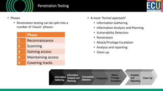 • Phases
• Penetration testing can be split into a
number of ‘classic’ phases:
Penetration Testing
Phase
1 Reconnaissance
2 Scanning
3 Gaining access
4 Maintaining access
5 Covering tracks
• A more ‘formal approach’
• Information Gathering
• Information Analysis and Planning
• Vulnerability Detection
• Penetration
• Attack/Privilege Escalation
• Analysis and reporting
• Clean-up
 