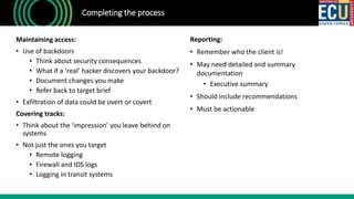 Completing the process
Maintaining access:
• Use of backdoors
• Think about security consequences
• What if a ‘real’ hacker discovers your backdoor?
• Document changes you make
• Refer back to target brief
• Exfiltration of data could be overt or covert
Covering tracks:
• Think about the ‘impression’ you leave behind on
systems
• Not just the ones you target
• Remote logging
• Firewall and IDS logs
• Logging in transit systems
Reporting:
• Remember who the client is!
• May need detailed and summary
documentation
• Executive summary
• Should include recommendations
• Must be actionable
 