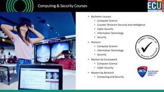 • Bachelors courses:
• Computer Science
• Counter Terrorism Security and Intelligence
• Cyber Security
• Information Technology
• Security
• Honours
• Computer Science
• Information Technology
• Security
• Masters by Coursework
• Computer Science
• Cyber Security
• Masters by Research
• Computing and Security
Computing & Security Courses
 