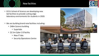 • ECU’s School of Science are developing new
lab facilities to provide cutting edge
laboratory environments for students in 2020.
• We are building brand new facilities including:
• $48m Science building
• Superlabs
• $2.5m Cyber 2.0 facility
• New IT labs
• Security Operations Centre
New facilities
 