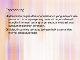 FootprintingMerupakan bagian dari reconnaissance yang menjadi fase persiapan dimana penyerang ,mencari target sebanyak mungkin informasi tentang target sebagai evaluasi awal sebelum melakukan serangan.