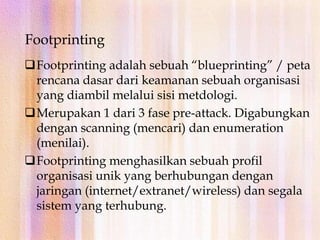 Meliputi scanning terhadap jaringan baik external dan internal tanpa autorisasi.FootprintingFootprinting adalah sebuah “blueprinting” / peta rencana dasar dari keamanan sebuah organisasi yang diambil melalui sisi metdologi.