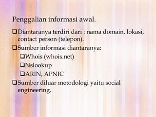 Footprinting menghasilkan sebuah profil organisasi unik yang berhubungan dengan jaringan (internet/extranet/wireless) dan segala sistem yang terhubung.Metodologi pengumpulan informasiPenggalian informasi awal.
