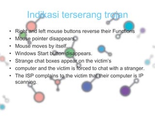 Indikasi terserang trojanRight and left mouse buttons reverse their FunctionsMouse pointer disappears.Mouse moves by itself.Windows Start button disappears.Strange chat boxes appear on the victim’s computer and the victim is forced to chat with a stranger.The ISP complains to the victim that their computer is IP scanning.