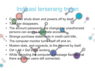 Indikasi terserang trojanComputer shuts down and powers off by itself.Task bar disappears.The account passwords are changed or unauthorized persons can access legitimate accounts.Strange purchase statements in credit card bills.The computer monitor turns itself off and on.Modem dials, and connects, to the Internet by itself.Ctrl + Alt + Del stops working.While rebooting the computer a message flashes that   there are other users still connected.
