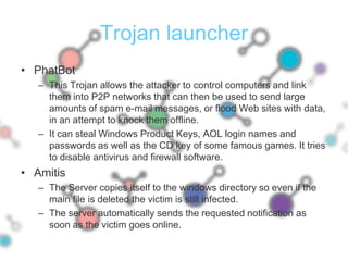 Trojan launcherPhatBotThis Trojan allows the attacker to control computers and link them into P2P networks that can then be used to send large amounts of spam e-mail messages, or flood Web sites with data, in an attempt to knock them offline. It can steal Windows Product Keys, AOL login names and passwords as well as the CD key of some famous games. It tries to disable antivirus and firewall software.AmitisThe Server copies itself to the windows directory so even if the main file is deleted the victim is still infected.The server automatically sends the requested notification as soon as the victim goes online.