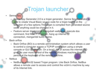 Trojan launcherSenna SpySenna Spy Generator 2.0 is a trojan generator. Senna Spy Generator is able to create Visual Basic source code for a trojan based on the selection of a few options.This trojan is compiled from generated source code, anything could be changed in it.Feature server diantaranya mengubah wallpaper, execute dos command, find filter, FTP server, hang up internet connection, mengambil kunci lisensi.Back orificeBack Orifice (BO) is a remote administration system which allows a user to control a computer across a TCP/IP connection using a simple console or GUI application. On a local LAN or across the internet, BO gives its user more control of the remote Windows machine than the person at the keyboard of the remote machine.NetbusNetBus is a Win32 based Trojan program. Like Back Orifice, NetBus allows a remote user to access and control the victim’s machine by way of its Internet link.