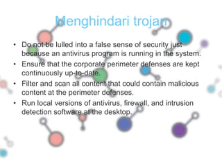 Menghindari trojanDo not be lulled into a false sense of security just because an antivirus program is running in the system.Ensure that the corporate perimeter defenses are kept continuously up-to-date.Filter and scan all content that could contain malicious content at the perimeter defenses.Run local versions of antivirus, firewall, and intrusion detection software at the desktop.