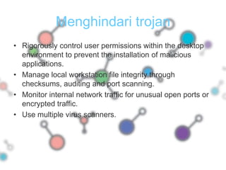 Menghindari trojanRigorously control user permissions within the desktop environment to prevent the installation of malicious applications.Manage local workstation file integrity through checksums, auditing and port scanning.Monitor internal network traffic for unusual open ports or encrypted traffic.Use multiple virus scanners.
