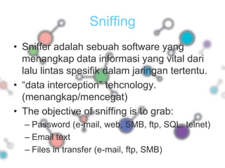 SniffingSniffer adalah sebuah software yang menangkap data informasi yang vital dari lalu lintas spesifik dalam jaringan tertentu.“data interception” tehcnology. (menangkap/mencegat)The objective of sniffing is to grab:Password (e-mail, web, SMB, ftp, SQL, telnet) Email text Files in transfer (e-mail, ftp, SMB)