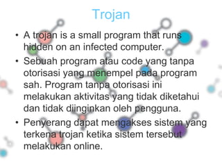 TrojanA trojan is a small program that runs hidden on an infected computer.Sebuah program atau code yang tanpa otorisasi yang menempel pada program sah. Program tanpa otorisasi ini melakukan aktivitas yang tidak diketahui dan tidak diinginkan oleh pengguna.Penyerang dapat mengakses sistem yang terkena trojan ketika sistem tersebut melakukan online.