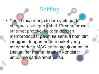 SniffingYang biasa menjadi cara yaitu pada ethernet / jaringan kabel. Dimana proses ethernet protokol bekerja dengan membroadcast paket ke semua host dlm jaringan, dengan header paket yang mengandung MAC address tujuan paket. Dan sniffer memanfaatkan kondisi ini untuk menjadi alamat palsu.