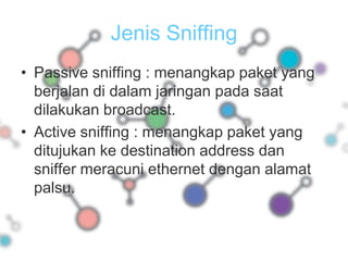Jenis SniffingPassive sniffing : menangkap paket yang berjalan di dalam jaringan pada saat dilakukan broadcast.Active sniffing : menangkap paket yang ditujukan ke destination address dan sniffer meracuni ethernet dengan alamat palsu.